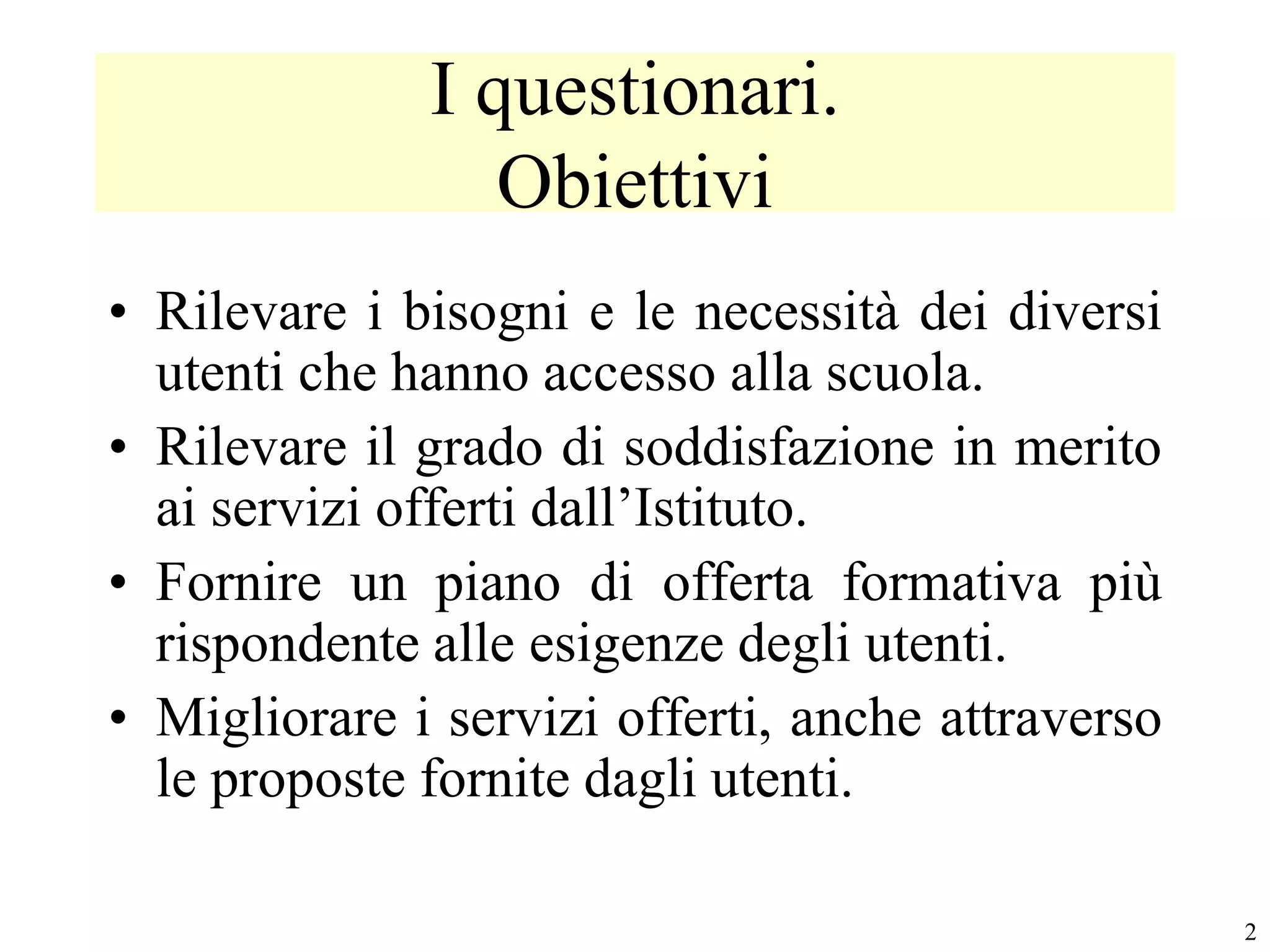 I questionari.
                 Obiettivi
• Rilevare i bisogni e le necessità dei diversi
  utenti che hanno accesso alla scuola.
• Rilevare il grado di soddisfazione in merito
  ai servizi offerti dall’Istituto.
• Fornire un piano di offerta formativa più
  rispondente alle esigenze degli utenti.
• Migliorare i servizi offerti, anche attraverso
  le proposte fornite dagli utenti.

                                                   2
 