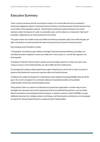 Microfinance Open Network Exchanges – Powering The Next Generation of Microfinance        EXICON Ltd. | Sun Microsystems, Inc.




Executive Summary

There is strong consensus that the microfinance industry in its current state will not be successful in
achieving its aggressive goals of maximizing financial inclusion and delivering basic financial services down
to the bottom of the population pyramid. Several factors including the policy framework, the current
business model, the absence of a path to sustainable scale, and the reliance on manual and “high touch”
processes, collectively act as virtual quicksand for this sector.

This paper shares how mobile money and related microfinance ecosystem policy and model changes can
allow microfinance to further penetrate the base of the pyramid and maximize financial inclusion.

Key emerging recommendations include:

1) Developing "microfinance open network exchanges" that drives financial efficiency and allows any
microfinance product originator to serve any mobile sub in that country i.e., be both telco-agnostic and
bank-agnostic

2) Building in financial "interconnection" ubiquity across the target customers, so they can send or pay
money to anyone in that market that they can call or SMS with their mobile phone

3) Leveraging the existing mobile prepaid top-up agent infrastructure to drive cash in/ cash out points of
presence that blanket the country and maximize utility and financial inclusion

4) Defining and vetting the blueprint for a Microfinance Open Network Exchange (MONEx) that can fill the
gap in the current ecosystem for a combined catalyst and operational enabler and accelerate
implementation of the three recommendations above

Going forward, there is a need for an influential non-government organization or similar entity to be an
evangelist and advocate and convince target governments and potential local partners, such as mobile
telecommunications and banking/microfinance players, in specific countries to pilot the MONEx concept.
Additional resources from strategic advisory, technology, and financial policy contributors can be leveraged
to support the required blueprinting and a subsequent pilot implementation.




                                                                                                                            4
 