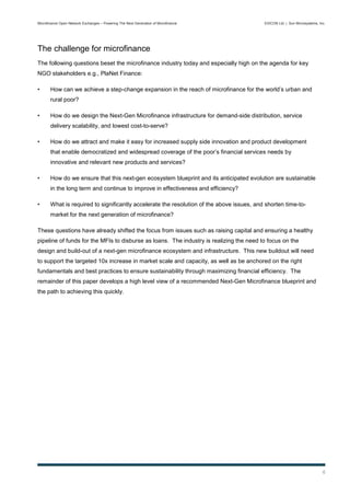 Microfinance Open Network Exchanges – Powering The Next Generation of Microfinance         EXICON Ltd. | Sun Microsystems, Inc.




The challenge for microfinance
The following questions beset the microfinance industry today and especially high on the agenda for key
NGO stakeholders e.g., PlaNet Finance:

•      How can we achieve a step-change expansion in the reach of microfinance for the world’s urban and
       rural poor?

•      How do we design the Next-Gen Microfinance infrastructure for demand-side distribution, service
       delivery scalability, and lowest cost-to-serve?

•      How do we attract and make it easy for increased supply side innovation and product development
       that enable democratized and widespread coverage of the poor’s financial services needs by
       innovative and relevant new products and services?

•      How do we ensure that this next-gen ecosystem blueprint and its anticipated evolution are sustainable
       in the long term and continue to improve in effectiveness and efficiency?

•      What is required to significantly accelerate the resolution of the above issues, and shorten time-to-
       market for the next generation of microfinance?

These questions have already shifted the focus from issues such as raising capital and ensuring a healthy
pipeline of funds for the MFIs to disburse as loans. The industry is realizing the need to focus on the
design and build-out of a next-gen microfinance ecosystem and infrastructure. This new buildout will need
to support the targeted 10x increase in market scale and capacity, as well as be anchored on the right
fundamentals and best practices to ensure sustainability through maximizing financial efficiency. The
remainder of this paper develops a high level view of a recommended Next-Gen Microfinance blueprint and
the path to achieving this quickly.




                                                                                                                             6
 