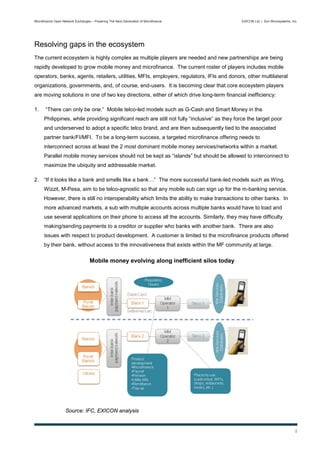 Microfinance Open Network Exchanges – Powering The Next Generation of Microfinance             EXICON Ltd. | Sun Microsystems, Inc.




Resolving gaps in the ecosystem
The current ecosystem is highly complex as multiple players are needed and new partnerships are being
rapidly developed to grow mobile money and microfinance. The current roster of players includes mobile
operators, banks, agents, retailers, utilities, MFIs, employers, regulators, IFIs and donors, other multilateral
organizations, governments, and, of course, end-users. It is becoming clear that core ecosystem players
are moving solutions in one of two key directions, either of which drive long-term financial inefficiency:

1.     “There can only be one.” Mobile telco-led models such as G-Cash and Smart Money in the
      Philippines, while providing significant reach are still not fully “inclusive” as they force the target poor
      and underserved to adopt a specific telco brand, and are then subsequently tied to the associated
      partner bank/FI/MFI. To be a long-term success, a targeted microfinance offering needs to
      interconnect across at least the 2 most dominant mobile money services/networks within a market.
      Parallel mobile money services should not be kept as “islands” but should be allowed to interconnect to
      maximize the ubiquity and addressable market.

2. “If it looks like a bank and smells like a bank…” The more successful bank-led models such as Wing,
      Wizzit, M-Pesa, aim to be telco-agnostic so that any mobile sub can sign up for the m-banking service.
      However, there is still no interoperability which limits the ability to make transactions to other banks. In
      more advanced markets, a sub with multiple accounts across multiple banks would have to load and
      use several applications on their phone to access all the accounts. Similarly, they may have difficulty
      making/sending payments to a creditor or supplier who banks with another bank. There are also
      issues with respect to product development. A customer is limited to the microfinance products offered
      by their bank, without access to the innovativeness that exists within the MF community at large.

                                   Mobile money evolving along inefficient silos today




                    Source: IFC, EXICON analysis


                                                                                                                                 8
 
