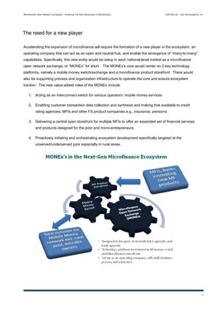 Microfinance Open Network Exchanges – Powering The Next Generation of Microfinance       EXICON Ltd. | Sun Microsystems, Inc.




The need for a new player

Accelerating the expansion of microfinance will require the formation of a new player in the ecosystem, an
operating company that can act as an open and neutral hub, and enable the emergence of “many-to-many”
capabilities. Specifically, this new entity would be setup in each national-level market as a microfinance
open network exchange, or “MONEx” for short. The MONEx’s core would center on 2 key technology
platforms, namely a mobile money switch/exchange and a microfinance product storefront. There would
also be supporting process and organization infrastructure to operate the core and ensure ecosystem
traction. The new value-added roles of the MONEx include:

    1. Acting as an interconnect switch for various operators’ mobile money services

    2. Enabling customer transaction data collection and synthesis and making that available to credit
           rating agencies, MFIs and other FS product companies e.g., insurance, pensions

    3. Delivering a central open storefront for multiple MFIs to offer an expanded set of financial services
           and products designed for the poor and micro-entrepreneurs

    4. Proactively initiating and orchestrating ecosystem development specifically targeted at the
           unserved/underserved poor especially in rural areas,




                                                                                                                           9
 