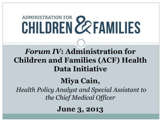 Forum IV: Administration for
Children and Families (ACF) Health
Data Initiative
Miya Cain,
Health Policy Analyst and Special Assistant to
the Chief Medical Officer
June 3, 2013
 