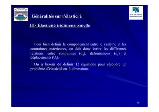 Généralités sur l’élasticité
III- Élasticité tridimensionnelle



   Pour bien définir le comportement entre le système et les
contraintes extérieures, on doit donc écrire les différentes
relations entre contraintes (σij), déformations (εij) et
déplacements (Ui).
  On a besoin de définir 15 équations pour résoudre un
problème d’élasticité en 3 dimensions.




                                                               10
 