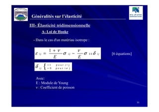 Généralités sur l’élasticité
III- Élasticité tridimensionnelle
            A- Loi de Hooke

  - Dans le cas d'un matériau isotrope :

              1 +ν                       ν
   ε   ij   =      σ            ij   −       σ   kk   δ   ij   [6 équations]
                E                        E

   δ   ij   {   =1
                = 0
                      p o u r i= j
                      pour i≠ j


   Avec:
   E : Module de Young
   ν : Coefficient de poisson


                                                                               11
 