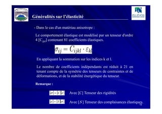 Généralités sur l’élasticité

 - Dans le cas d'un matériau anisotrope :
 Le comportement élastique est modélisé par un tenseur d'ordre
 4 [Cijkl] contenant 81 coefficients élastiques.




  En appliquant la sommation sur les indices k et l.
  Le nombre de coefficients indépendants est réduit à 21 en
  tenant compte de la symétrie des tenseurs de contraintes et de
  déformations, et de la stabilité énergétique du tenseur.

 Remarque :

           [σ ] = [C ][ε ]   Avec [C] Tenseur des rigidités

           [ε ] = [S ][σ ]   Avec [S ] Tenseur des complaisances élastiques.
                                                                         12
 