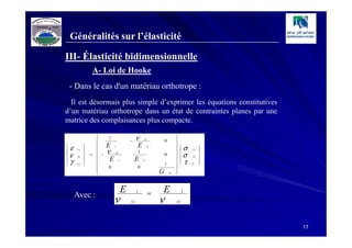 Généralités sur l’élasticité

III- Élasticité bidimensionnelle
                A- Loi de Hooke
    - Dans le cas d'un matériau orthotrope :
  Il est désormais plus simple d’exprimer les équations constitutives
d’un matériau orthotrope dans un état de contraintes planes par une
matrice des complaisances plus compacte.

                 
                      1
                                       −    ν   12
                                                             0
                                                                      
                                                                      
                      E                    E                         

   ε   11
             
                
                       ν
                           1
                                            1
                                                     2
                                                                         σ
                                                                          
                                                                                 11
                                                                                      
                                                                                      
   ε   22    =  −
                      E
                           21

                                           E
                                                             0        
                                                                      
                                                                          σ     22   

   γ   12
             
                
                               1                2
                                                             1        
                                                                          
                                                                           τ   12
                                                                                      
                                                                                      
                      0                    0                         
                                                        G            
                                                                12   



        Avec :
                                   E        1
                                                     =   E                 2

                           ν           12                ν            21




                                                                                          17
 