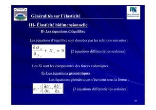 Généralités sur l’élasticité

III- Élasticité bidimensionnelle
               B- Les équations d’équilibre

Les équations d’équilibre sont données par les relations suivantes :
  ∂σ
                    + X         = 0
               ij
                                             [2 équations différentielles scalaires]
  ∂
                            i
           X   j




 Les Xi sont les composantes des forces volumiques.
                   C- Les équations géométriques
                       Les équations géométriques s’écrivent sous la forme :
               1  ∂U i     ∂U           
  ε        =            +
                                     j
                                            [3 équations différentielles scalaires]
      ij
               2  ∂x j     ∂x           
                                i       

                                                                                        18
 