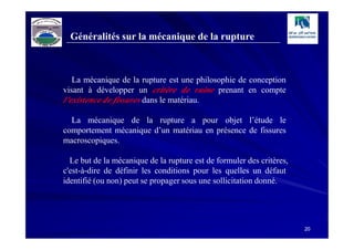 Généralités sur la mécanique de la rupture



   La mécanique de la rupture est une philosophie de conception
visant à développer un critère de ruine prenant en compte
l’existence de fissures dans le matériau.

  La mécanique de la rupture a pour objet l’étude le
comportement mécanique d’un matériau en présence de fissures
macroscopiques.

  Le but de la mécanique de la rupture est de formuler des critères,
c'est-à-dire de définir les conditions pour les quelles un défaut
identifié (ou non) peut se propager sous une sollicitation donné.




                                                                       20
 