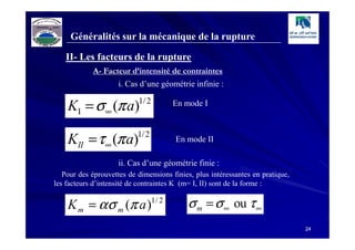 Généralités sur la mécanique de la rupture

   II- Les facteurs de la rupture
            A- Facteur d’intensité de contraintes
                     i. Cas d’une géométrie infinie :

    KI = σ ∞ (π a)         1/ 2          En mode I



    KII = τ ∞ (π a)        1/ 2
                                         En mode II

                     ii. Cas d’une géométrie finie :
   Pour des éprouvettes de dimensions finies, plus intéressantes en pratique,
les facteurs d’intensité de contraintes K (m= I, II) sont de la forme :


    K m = ασ m (π a )             1/ 2
                                            σ m = σ ∞ ou τ ∞
                                                                                24
 