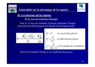 Généralités sur la mécanique de la rupture

II- Les facteurs de la rupture
        B- Le taux de restitution d’énergie
  Noté G, le taux de restitution d’énergie représente l’énergie
nécessaire pour faire progresser la fissure d’une longueur unité.




  Où E est le module d’Young et ν le coefficient de poisson.



                                                                    25
 