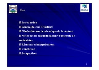 Plan



  Introduction
  Généralités sur l’élasticité
  Généralités sur la mécanique de la rupture
  Méthodes de calcul du facteur d’intensité de
contraintes
  Résultats et interprétations
  Conclusion
  Perspectives


                                                 3
 