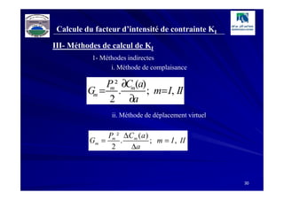 Calcule du facteur d’intensité de contrainte KI

III- Méthodes de calcul de KI
           1- Méthodes indirectes
                 i. Méthode de complaisance

              P ² ∂Cm(a)
          Gm = m .       ; m= I, II
               2 ∂a
                 ii. Méthode de déplacement virtuel


               Pm ² ∆C m ( a )
          Gm =     .           ; m = I , II
                2     ∆a



                                                      30
 