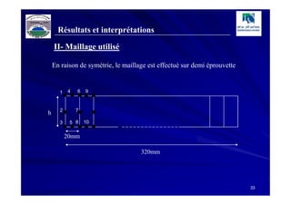Résultats et interprétations

    II- Maillage utilisé

    En raison de symétrie, le maillage est effectué sur demi éprouvette



      .....
          4   6   9



      .....
          .
      1



h

      ..
      2

      3    5 8

          20mm
              7

                  10




                                    320mm




                                                                          33
 