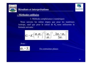 Résultats et interprétations

- Méthodes utilisées
              1- Méthode complaisance ( numérique)
    Nous suivons les même étapes que pour les matériaux
 isotrope, sauf que pour le calcul de KI nous utiliserons la
 formule suivante :
                                                                                      1
                                                                                
                         α 11α 22             α 22              2α 12 + α 66 
                                       1                   1                              2
                                           2
                                                              2

                    = KI                                         +
                        2
            G                                   α 
                I       
                            2                11 
                                                                       2α 11     

   Avec :

  α   ij
           = S ij               En contraintes planes



                                                                                              47
 