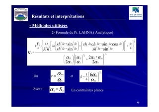 Résultats et interprétations

- Méthodes utilisées
                     2- Formule du Pr. LAHNA ( Analytique)
                                                                                     1
                                                                          2
                                                                                 
                   12   sh λc + sin λc   sh λc ch λc − sin λc cos λc 
                              2         2                                            2
                                                                              3r 
          ( P I )  3 3 λa                +                            + 
            b  λ h   sh λc − sin λc  
                              2         2
                                                      sh λc − sin λc
                                                          2            2
                                                                            h
                                                                          
K   I
        =                                                          1

                                 α 22  α 22  2 2α 12 + α 66 
                                                   1                 4

                                       
                                                +             
                                                                 
                                
                                 2α 11  α 11 
                                                   2α 11     



                     r =α                    1  6α 11 
                                                           1
                                                               4
                                 66
        Où                            et   λ=         
                        α        11
                                             h  α 22 
                                               
                                                       

        Avec :      α   ij
                             = S ij   En contraintes planes


                                                                                         48
 