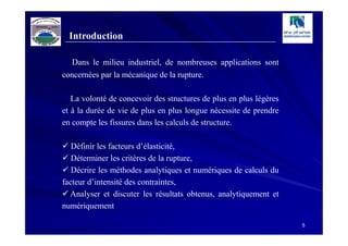 Introduction

  Dans le milieu industriel, de nombreuses applications sont
concernées par la mécanique de la rupture.

   La volonté de concevoir des structures de plus en plus légères
et à la durée de vie de plus en plus longue nécessite de prendre
en compte les fissures dans les calculs de structure.

   Définir les facteurs d’élasticité,
   Déterminer les critères de la rupture,
   Décrire les méthodes analytiques et numériques de calculs du
facteur d’intensité des contraintes,
  Analyser et discuter les résultats obtenus, analytiquement et
numériquement

                                                                    5
 