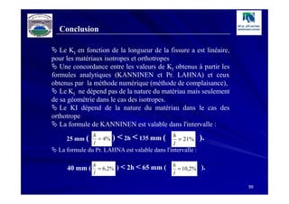 Conclusion

   Le KI en fonction de la longueur de la fissure a est linéaire,
pour les matériaux isotropes et orthotropes
   Une concordance entre les valeurs de KI obtenus à partir les
formules analytiques (KANNINEN et Pr. LAHNA) et ceux
obtenus par la méthode numérique (méthode de complaisance),
   Le KI ne dépend pas de la nature du matériau mais seulement
de sa géométrie dans le cas des isotropes.
   Le KI dépend de la nature du matériau dans le cas des
orthotrope
   La formule de KANNINEN est valable dans l'intervalle :
               h                              h
     25 mm (     = 4%   ) < 2h < 135 mm (        = 21%      ).
               l                               l
  La formule du Pr. LAHNA est valable dans l'intervalle :

     40 mm ( h = 6,2% ) < 2h < 65 mm ( h = 10,2% ).
               l                               l

                                                                    59
 