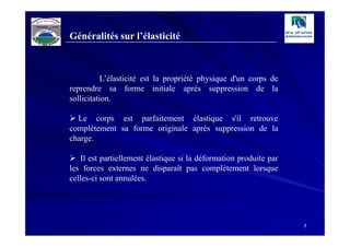 Généralités sur l’élasticité



           L’élasticité est la propriété physique d'un corps de
reprendre sa forme initiale après suppression de la
sollicitation.

  Le corps est parfaitement élastique s'il retrouve
complètement sa forme originale après suppression de la
charge.

   Il est partiellement élastique si la déformation produite par
les forces externes ne disparaît pas complètement lorsque
celles-ci sont annulées.




                                                                   7
 