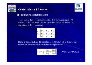 Généralités sur l’élasticité
II- Tenseur des déformation
   Le tenseur des déformations, est un tenseur symétrique 3×3
servant à décrire l'état de déformation local résultant de
contraintes (efforts internes).

                         ε       ε        ε      
                          xx         xy       xz 
                     ε =  ε yx   ε        ε      
                         
                         ε
                                      yy       yz
                                                  
                          zx     ε   zy   ε      
                                               zz 



 Dans le cas de petites déformations, ce tenseur est le tenseur de
 Green, un tenseur dérivé du champ de déplacement.


                                                      Avec : i, j = (x, y, z)


                                                                                9
 