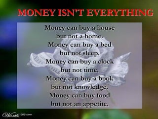 MONEY ISN'T EVERYTHING
    Money can buy a house
       but not a home.
     Money can buy a bed
        but not sleep.
    Money can buy a clock
        but not time.
    Money can buy a book
     but not knowledge.
     Money can buy food
     but not an appetite.
 