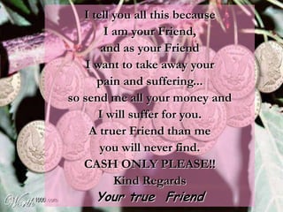 I tell you all this because
        I am your Friend,
       and as your Friend
    I want to take away your
      pain and suffering...
so send me all your money and
       I will suffer for you.
     A truer Friend than me
       you will never find.
   CASH ONLY PLEASE!!
          Kind Regards
     Your true Friend
 