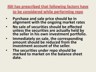Repurchase Agreements:Repurchase transactions, called Repo or Reverse Repo are transactions or short term loans in which two parties agree to sell and repurchase the same security.They are usually used for overnight borrowingRepo/Reverse Repo transactions can be done only between the parties approved by RBI and in RBI approved securities viz. State Govt Securities, T-Bills, PSU Bonds, FI Bonds, Corporate Bonds etc.