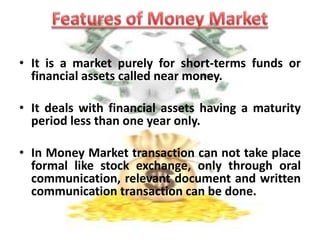 The money market is a mechanism that deals with the lending and borrowing of short term funds (less than one year). 