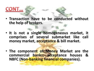 A segment of the financial market in which financial instruments with high liquidity and very short maturities are traded.CONT….It doesn’t actually deal in cash or money but deals with substitute of cash like trade bills, promissory notes & govt papers which can converted into cash without any loss at low transaction cost.
