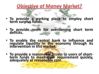 It includes all individual, institution and intermediaries.Features of Money MarketIt is a market purely for short-terms funds or financial assets called near money.It deals with financial assets having a maturity period less than one year only.In Money Market transaction can not take place formal like stock exchange, only through oral communication, relevant document and written communication transaction can be done.  