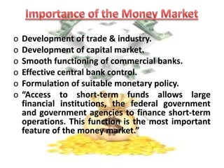 CONT…Transaction have to be conducted without the help of brokers.It is not a single homogeneous market, it comprises of several submarket like call money market, acceptance & bill market.The component of Money Market are the commercial banks, acceptance houses & NBFC (Non-banking financial companies). 