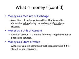 What is money? (cont’d)Money as a Medium of ExchangeA medium of exchange is anything that is used to determine value during the exchange of goods and services. Money as a Unit of AccountA unit of account is a means for comparing the values of goods and services.  Money as a Store of ValueA store of value is something that keeps its value if it is stored rather than used.