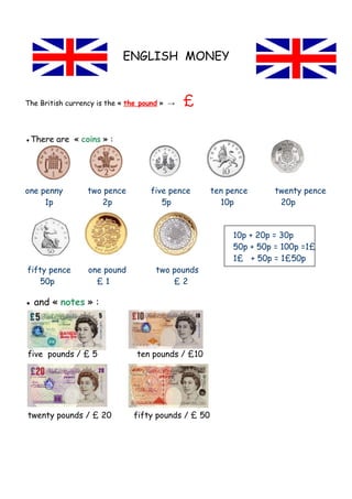 ENGLISH MONEY


The British currency is the « the pound » →   £

●There are « coins » :




one penny        two pence          five pence       ten pence      twenty pence
     1p             2p                 5p              10p           20p


                                                          10p + 20p = 30p
                                                          50p + 50p = 100p =1£
                                                          1£ + 50p = 1£50p
fifty pence       one pound          two pounds
    50p             £1                   £2

● and « notes » :




five pounds / £ 5               ten pounds / £10




twenty pounds / £ 20           fifty pounds / £ 50
 