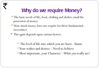 Why do we require Money?
The basic needs of life, food, clothing and shelter entail the
  possession of money.
How much money does one require for these fundamental
  necessities?
 This again depends upon various factors.


      The level of life into which you are born - Status
     Your wishes and desires – Need to Achieve
     Most important, your Character – What you really are!
 