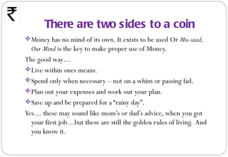 There are two sides to a coin
 Money has no mind of its own. It exists to be used Or Mis-used.
  Our Mind is the key to make proper use of Money.
The good way…
 Live within ones means.
 Spend only when necessary – not on a whim or passing fad.
 Plan out your expenses and work out your plan.
 Save up and be prepared for a “rainy day”.
Yes… these may sound like mom’s or dad’s advice, when you got
  your first job…but these are still the golden rules of living. And
  you know it.
 