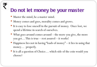 Do not let money be your master
 Master the mind, be a master mind.
 Money comes and goes, morality comes and grows.
 It is easy to lose oneself in the pursuit of money. Once lost, we
  spend a lifetime in search of ourselves.
 What goes around comes around – the more you give, the more
  you get… This is true – rest assured – it works!
 Happiness lies not in having “loads of money” – it lies in using that
  money… properly.
 It is all a question of Choice… which side of the coin would you
  choose?
 