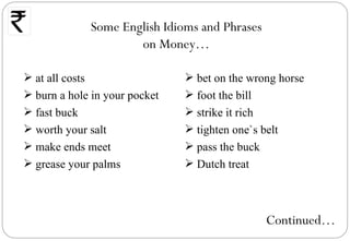 Some English Idioms and Phrases
                     on Money…

 at all costs                  bet on the wrong horse
 burn a hole in your pocket    foot the bill
 fast buck                     strike it rich
 worth your salt               tighten one`s belt
 make ends meet                pass the buck
 grease your palms             Dutch treat



                                               Continued…
 