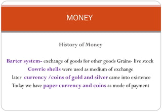MONEY


                       History of Money

Barter system- exchange of goods for other goods Grains- live stock
         Cowrie shells were used as medium of exchange
  later currency /coins of gold and silver came into existence
  Today we have paper currency and coins as mode of payment
 