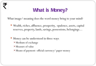 What is Money?
What image/ meaning does the word money bring to your mind?

   Wealth, riches, affluence, prosperity, opulence, assets, capital
    reserves, property, lands, savings, possessions, belongings…

   Money can be understood in three ways
     Medium of exchange
     Measure of value
     Means of payment- official currency/ paper money
 