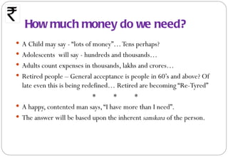 How much money do we need?
 A Child may say - “lots of money”… Tens perhaps?
 Adolescents will say - hundreds and thousands…
 Adults count expenses in thousands, lakhs and crores…
 Retired people – General acceptance is people in 60’s and above? Of
  late even this is being redefined… Retired are becoming “Re-Tyred”
                             *      *      *
 A happy, contented man says, “I have more than I need”.
 The answer will be based upon the inherent samskara of the person.
 