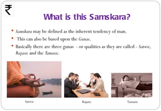 What is this Samskara?
 Samskara may be defined as the inherent tendency of man.
 This can also be based upon the Gunas.
 Basically there are three gunas - or qualities as they are called - Satwic,
  Rajasic and the Tamasic.




       Satwic                         Rajasic                  Tamasic
 