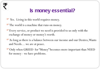 Is money essential?
 Yes. Living in this world requires money.
The world is a machine that runs on money.
Every service, or product we need is provided to us only with the
 exchange of money or money’s worth.
As long as there is a balance between our income and our Desires, Wants
 and Needs… we are at peace.
Only when GREED for “Money” becomes more important than NEED
 for money - we have problems.
 