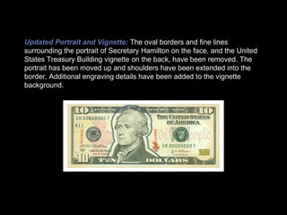 Updated Portrait and Vignette:   The oval borders and fine lines surrounding the portrait of Secretary Hamilton on the face, and the United States Treasury Building vignette on the back, have been removed. The portrait has been moved up and shoulders have been extended into the border. Additional engraving details have been added to the vignette background. 