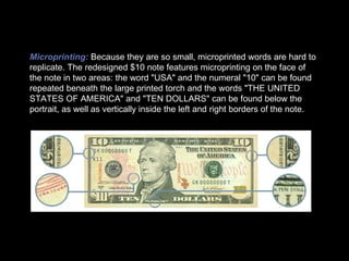 Microprinting:   Because they are so small, microprinted words are hard to replicate. The redesigned $10 note features microprinting on the face of the note in two areas: the word "USA" and the numeral "10" can be found repeated beneath the large printed torch and the words "THE UNITED STATES OF AMERICA" and "TEN DOLLARS" can be found below the portrait, as well as vertically inside the left and right borders of the note. 