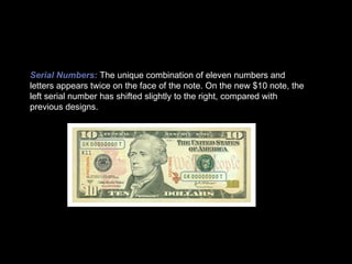 Serial Numbers:   The unique combination of eleven numbers and letters appears twice on the face of the note. On the new $10 note, the left serial number has shifted slightly to the right, compared with previous designs. 