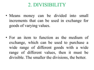 2. DIVISIBILITY
• Means money can be divided into small
increments that can be used in exchange for
goods of varying value...