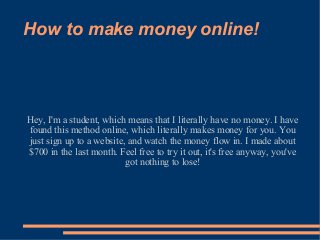 How to make money online!
Hey, I'm a student, which means that I literally have no money. I have
found this method online, which literally makes money for you. You
just sign up to a website, and watch the money flow in. I made about
$700 in the last month. Feel free to try it out, it's free anyway, you've
got nothing to lose!
 