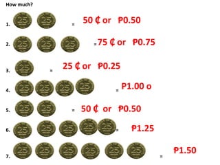 How much?
1. =
2. =
3. =
4. =
5. =
6. =
7. =
50 ₵ or Ᵽ0.50
75 ₵ or Ᵽ0.75
25 ₵ or Ᵽ0.25
P1.00 o
50 ₵ or Ᵽ0.50
Ᵽ1.25
Ᵽ1.50
 