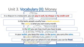 Unit 3. Vocabulary (II): Money
DOCENT: ÁNGELES SANZ 2
In a shop or in a restaurant, you can pay in cash, by cheque or by credit card
In the bank, people usually have a bank account.
The salary is what you earn every month.
In the bill you see how much you have to pay.
In your wallet, you keep the notes. In the purse, you carry the coins.
If you park your car where it’s not allowed, you can be fined.
 