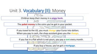 Unit 3. Vocabulary (II): Money
DOCENT: ÁNGELES SANZ 3
Children keep their money in a piggy bank.
The poket money is the coins you’ve got in your pocket.
If you travel to the US, you must change your Euros into dollars.
When you pay in cash, the shop assistant gives you the change.
If you live in a flat which is not yours, you pay a rent every month.
If you buy a house, you’ve got a mortgage.
 