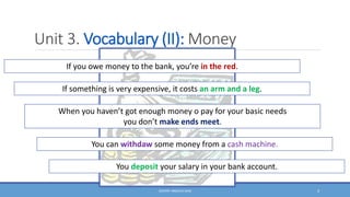 Unit 3. Vocabulary (II): Money
DOCENT: ÁNGELES SANZ 4
If you owe money to the bank, you’re in the red.
If something is very expensive, it costs an arm and a leg.
When you haven’t got enough money o pay for your basic needs
you don’t make ends meet.
You can withdaw some money from a cash machine.
You deposit your salary in your bank account.
 